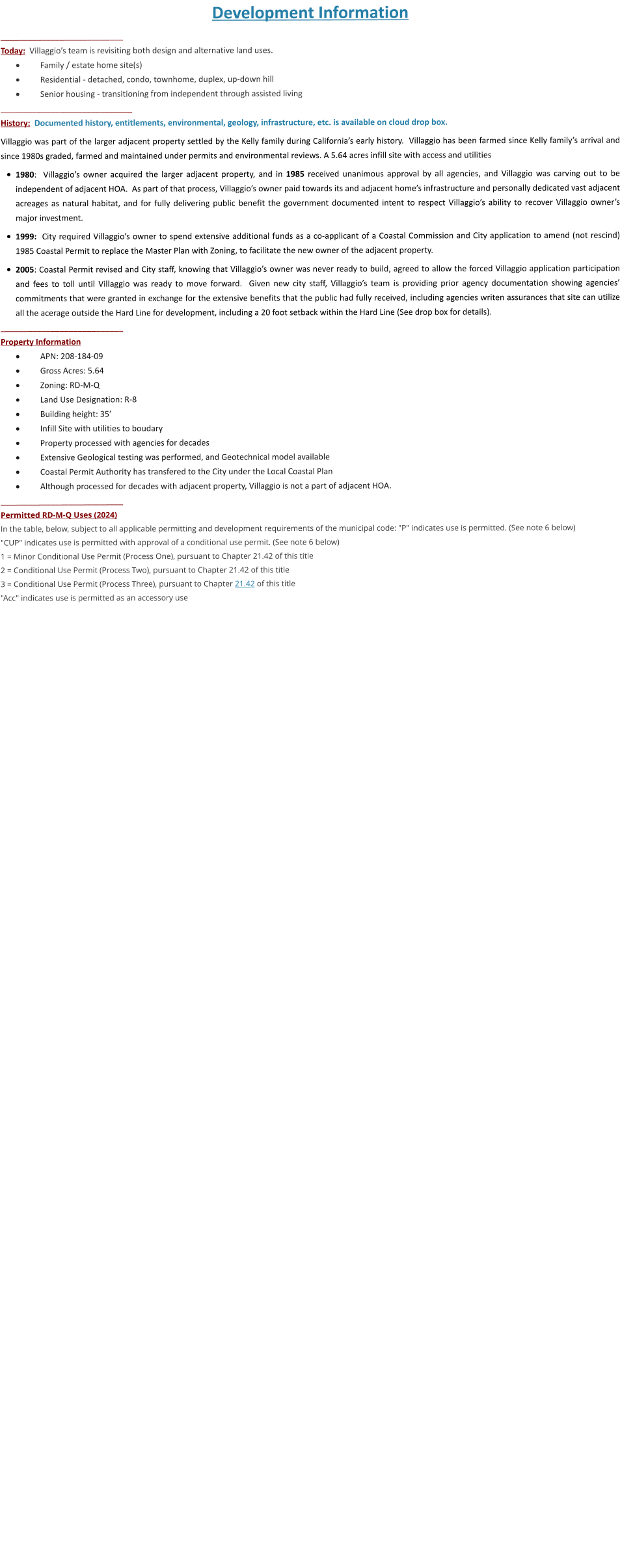 Development Information ___________________________ Today:  Villaggio’s team is revisiting both design and alternative land uses. ·	Family / estate home site(s) ·	Residential - detached, condo, townhome, duplex, up-down hill  ·	Senior housing - transitioning from independent through assisted living _____________________________ History:  Documented history, entitlements, environmental, geology, infrastructure, etc. is available on cloud drop box.  Villaggio was part of the larger adjacent property settled by the Kelly family during California’s early history.  Villaggio has been farmed since Kelly family’s arrival and since 1980s graded, farmed and maintained under permits and environmental reviews. A 5.64 acres infill site with access and utilities  •	1980:  Villaggio’s owner acquired the larger adjacent property, and in 1985 received unanimous approval by all agencies, and Villaggio was carving out to be independent of adjacent HOA.  As part of that process, Villaggio’s owner paid towards its and adjacent home’s infrastructure and personally dedicated vast adjacent acreages as natural habitat, and for fully delivering public benefit the government documented intent to respect Villaggio’s ability to recover Villaggio owner’s major investment.  •	1999:  City required Villaggio’s owner to spend extensive additional funds as a co-applicant of a Coastal Commission and City application to amend (not rescind) 1985 Coastal Permit to replace the Master Plan with Zoning, to facilitate the new owner of the adjacent property.   •	2005: Coastal Permit revised and City staff, knowing that Villaggio’s owner was never ready to build, agreed to allow the forced Villaggio application participation and fees to toll until Villaggio was ready to move forward.  Given new city staff, Villaggio’s team is providing prior agency documentation showing agencies’ commitments that were granted in exchange for the extensive benefits that the public had fully received, including agencies writen assurances that site can utilize all the acerage outside the Hard Line for development, including a 20 foot setback within the Hard Line (See drop box for details). ___________________________ Property Information ·	APN: 208-184-09 ·	Gross Acres: 5.64 ·	Zoning: RD-M-Q ·	Land Use Designation: R-8 ·	Building height: 35’ ·	Infill Site with utilities to boudary ·	Property processed with agencies for decades  ·	Extensive Geological testing was performed, and Geotechnical model available ·	Coastal Permit Authority has transfered to the City under the Local Coastal Plan ·	Although processed for decades with adjacent property, Villaggio is not a part of adjacent HOA. ___________________________ Permitted RD-M-Q Uses (2024) In the table, below, subject to all applicable permitting and development requirements of the municipal code: "P" indicates use is permitted. (See note 6 below) "CUP" indicates use is permitted with approval of a conditional use permit. (See note 6 below) 1 = Minor Conditional Use Permit (Process One), pursuant to Chapter 21.42 of this title 2 = Conditional Use Permit (Process Two), pursuant to Chapter 21.42 of this title 3 = Conditional Use Permit (Process Three), pursuant to Chapter 21.42 of this title "Acc" indicates use is permitted as an accessory use